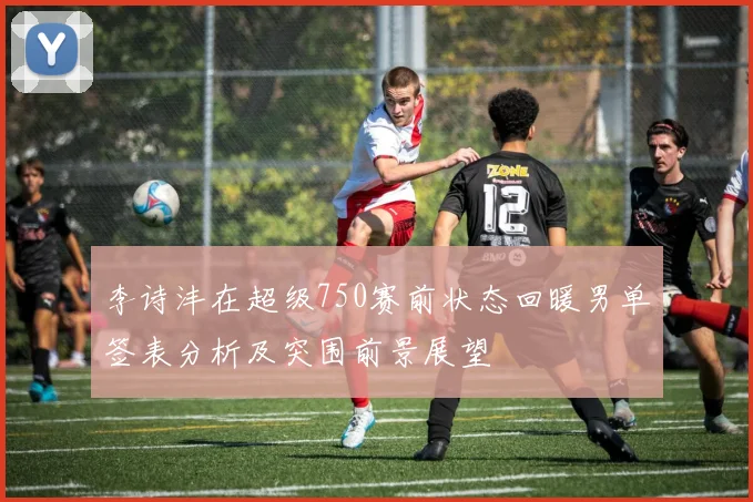 李诗沣在超级750赛前状态回暖男单签表分析及突围前景展望